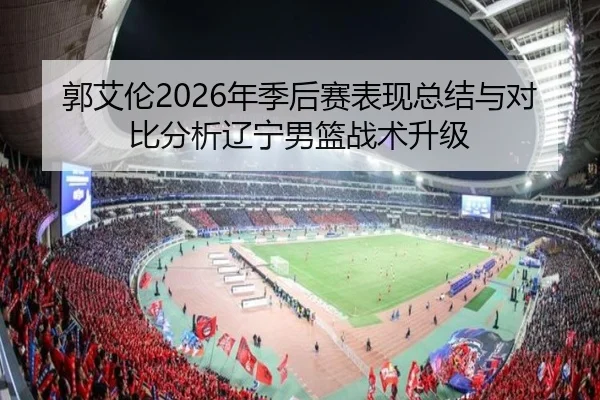 郭艾伦2026年季后赛表现总结与对比分析辽宁男篮战术升级